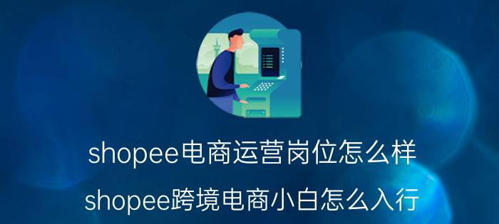 shopee电商运营岗位怎么样 shopee跨境电商小白怎么入行？